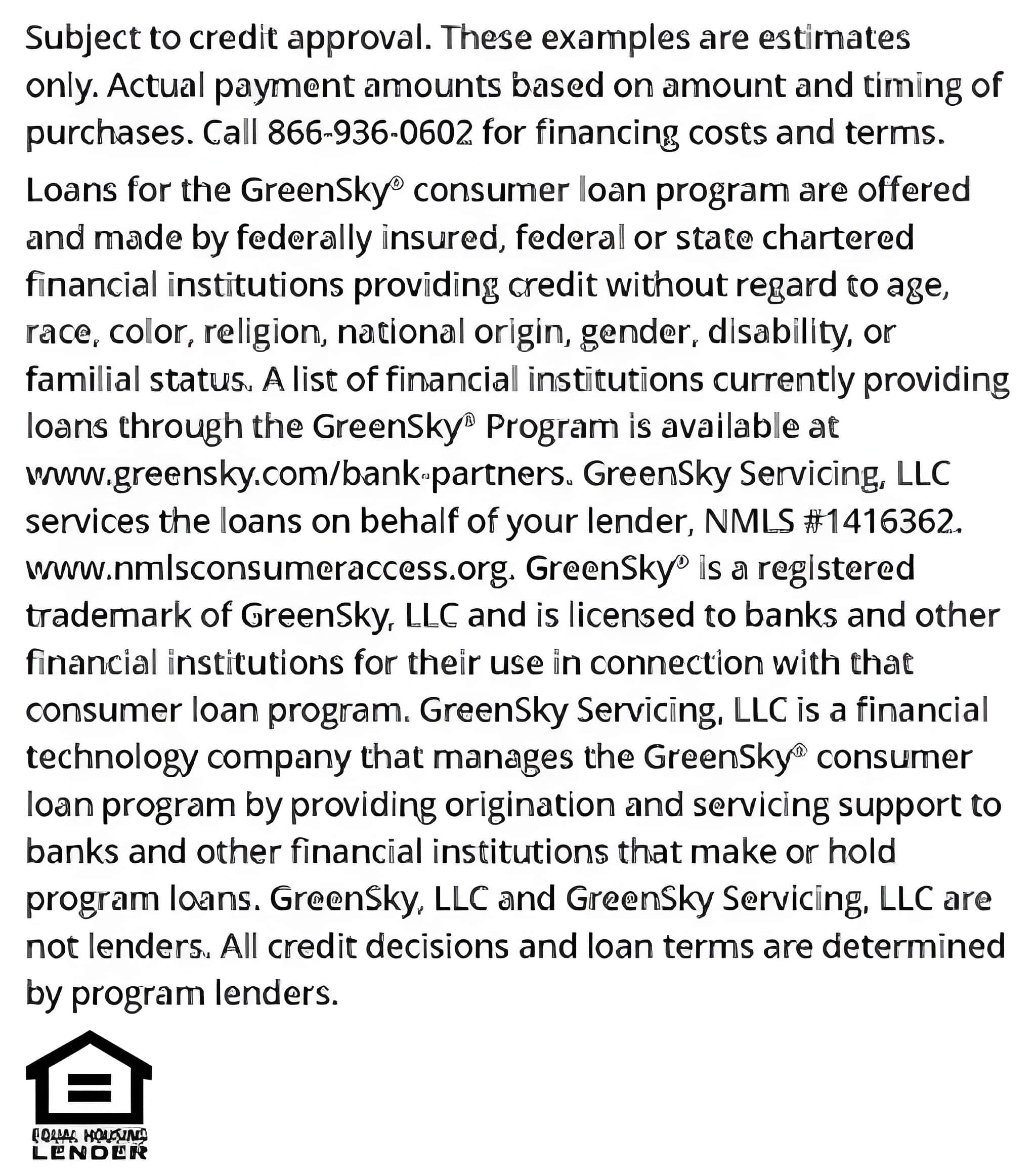 *Subject to credit approval. These examples are
estimates only. Actual payment amounts based on amount and timing of purchases.
Call 866-936-0602 for financing costs and terms. Loans for the GreenSky® consumer
loan program are provided by Synovus Bank, Member FDIC, NMLS #408043, without
regard to age, race, color, religion, national origin, gender, disability, or familial status.
GreenSky Servicing, LLC services the loans on behalf of your lender, NMLS #1416362.
www.nmlsconsumeraccess.org. GreenSky® is a registered trademark of GreenSky, LLC
and is licensed to banks and other financial institutions for their use in connection with
that consumer loan program. GreenSky Servicing, LLC is a financial technology company
that manages the GreenSky® consumer loan program by providing origination and
servicing support to banks and other financial institutions that make or hold program
loans. GreenSky, LLC and GreenSky Servicing, LLC are not lenders. All credit decisions
and loan terms are determined by program lenders.